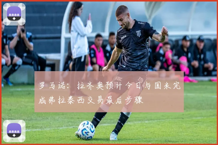 罗马诺：拉齐奥预计今日与国米完成弗拉泰西交易最后步骤