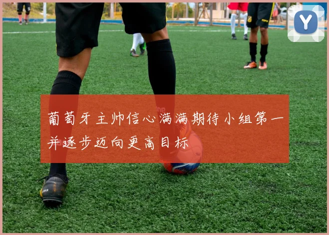 葡萄牙主帅信心满满期待小组第一并逐步迈向更高目标