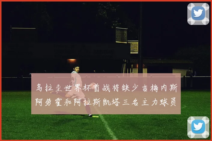 乌拉圭世界杯首战将缺少吉梅内斯阿劳霍和阿拉斯凯塔三名主力球员