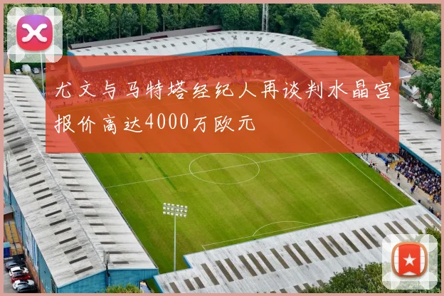尤文与马特塔经纪人再谈判水晶宫报价高达4000万欧元