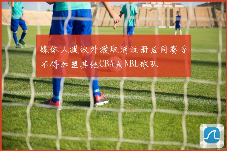 媒体人提议外援取消注册后同赛季不得加盟其他CBA或NBL球队