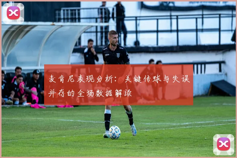 麦肯尼表现分析：关键传球与失误并存的全场数据解读