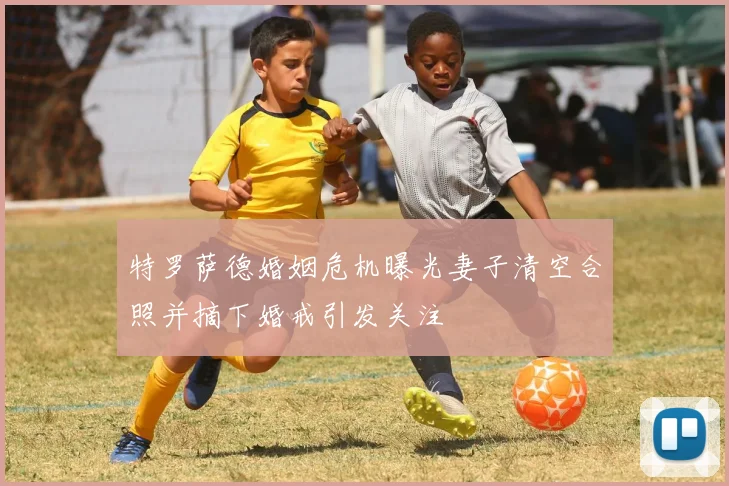 特罗萨德婚姻危机曝光妻子清空合照并摘下婚戒引发关注