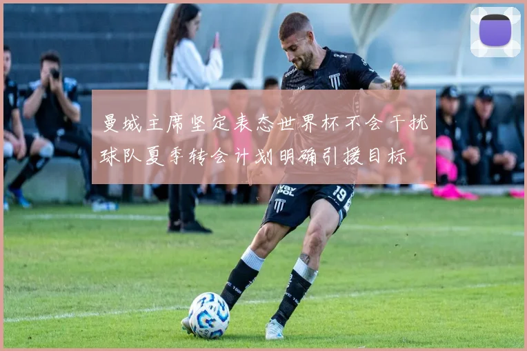 曼城主席坚定表态世界杯不会干扰球队夏季转会计划明确引援目标