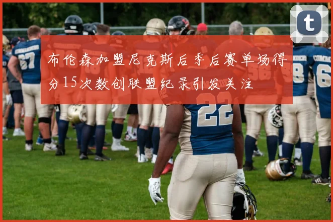 布伦森加盟尼克斯后季后赛单场得分15次数创联盟纪录引发关注