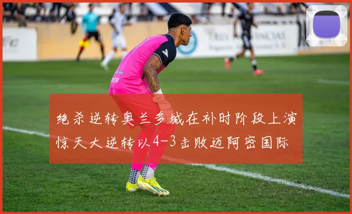 绝杀逆转奥兰多城在补时阶段上演惊天大逆转以4-3击败迈阿密国际