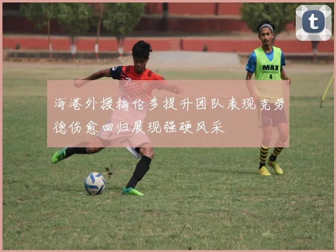 海港外援梅伦多提升团队表现克劳德伤愈回归展现强硬风采