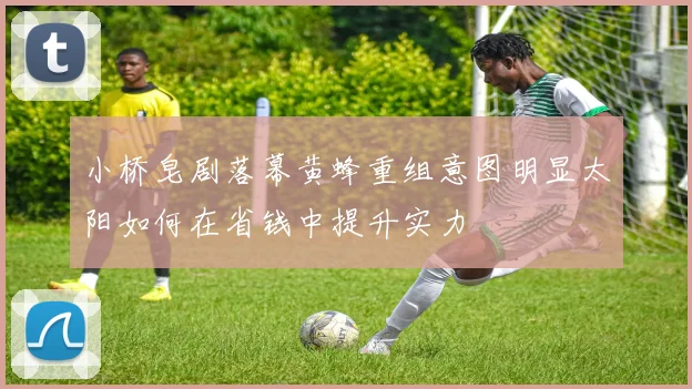 小桥皂剧落幕黄蜂重组意图明显太阳如何在省钱中提升实力