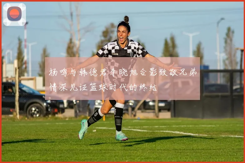 杨鸣与韩德君李晓旭合影致敬兄弟情深见证篮球时代的终结
