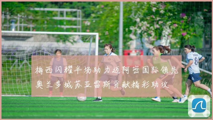 梅西闪耀半场助力迈阿密国际领先奥兰多城苏亚雷斯贡献精彩助攻