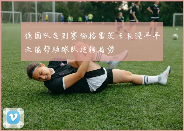 德国队告别赛场格雷茨卡表现平平未能帮助球队逆转局势