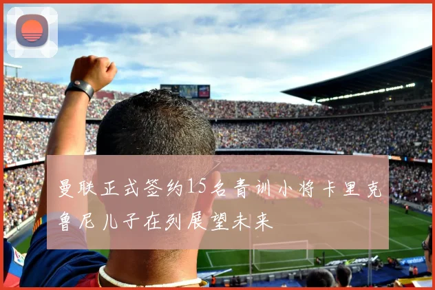 曼联正式签约15名青训小将卡里克鲁尼儿子在列展望未来