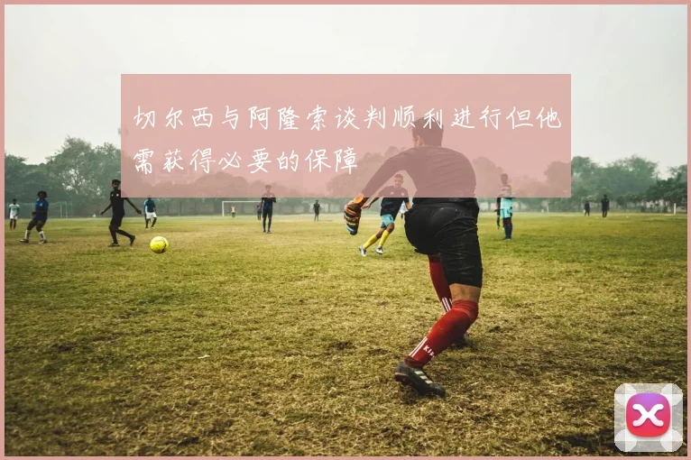 切尔西与阿隆索谈判顺利进行但他需获得必要的保障