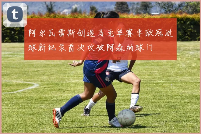 阿尔瓦雷斯创造马竞单赛季欧冠进球新纪录首次攻破阿森纳球门