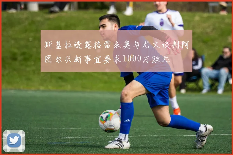 斯基拉透露格雷米奥与尤文谈判阿图尔买断事宜要求1000万欧元