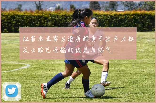 拉菲尼亚赛后遭质疑妻子发声力挺反击盼巴西输的偏见与俗气