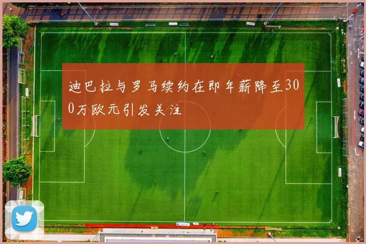 迪巴拉与罗马续约在即年薪降至300万欧元引发关注